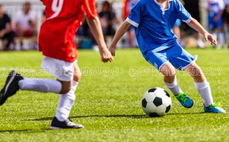 333体育手机版入口携程西班牙先进足球运动员盘点：这些球星你都知道吗？