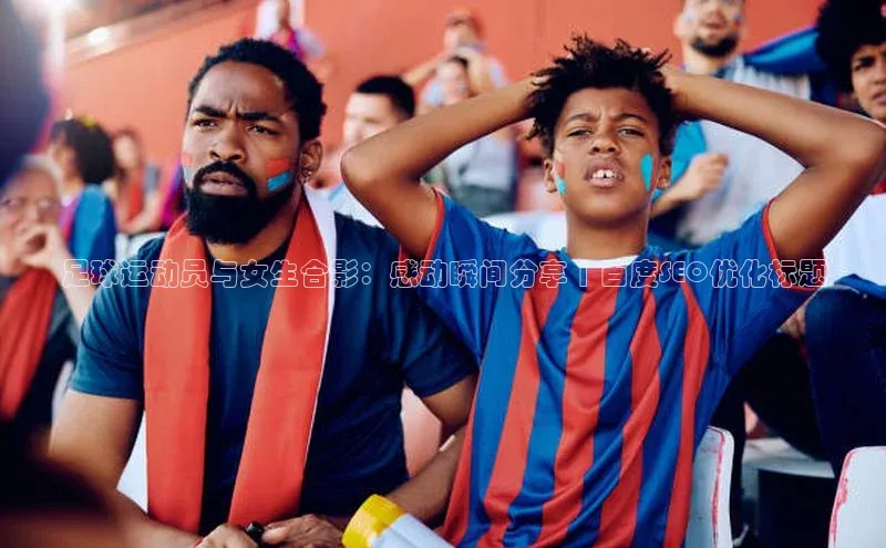 333体育app最新版本更新内容百度技术学院足球运动员与女生合影：感动瞬间分享 | 百度SEO优化标题