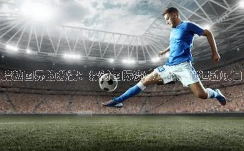 333体育app官方最新版本功能介绍百度取证跨越国界的激情：探讨国际赛事中的热门运动项目