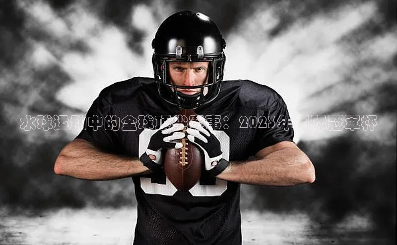 3377体育官方网站宣亚国际水球运动中的全球顶尖赛事：2023年国际冠军杯