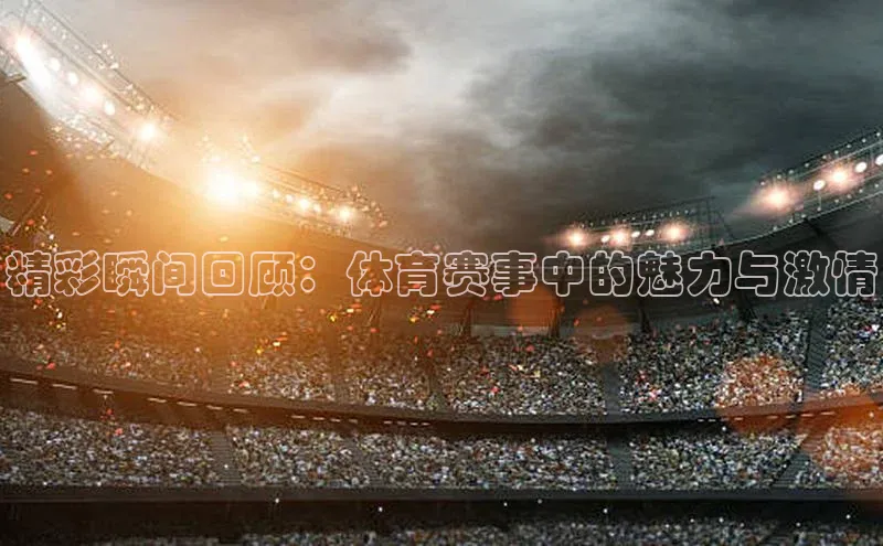 精彩瞬间回顾：体育赛事中的魅力与激情