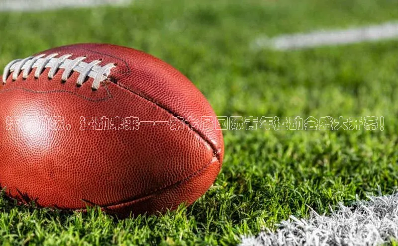 活力激荡，运动未来——第七届国际青年运动会盛大开幕！