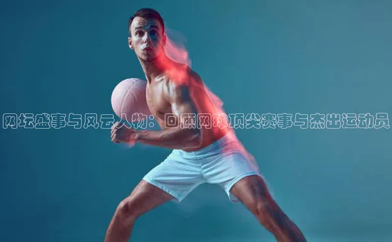 网坛盛事与风云人物：回顾网球顶尖赛事与杰出运动员