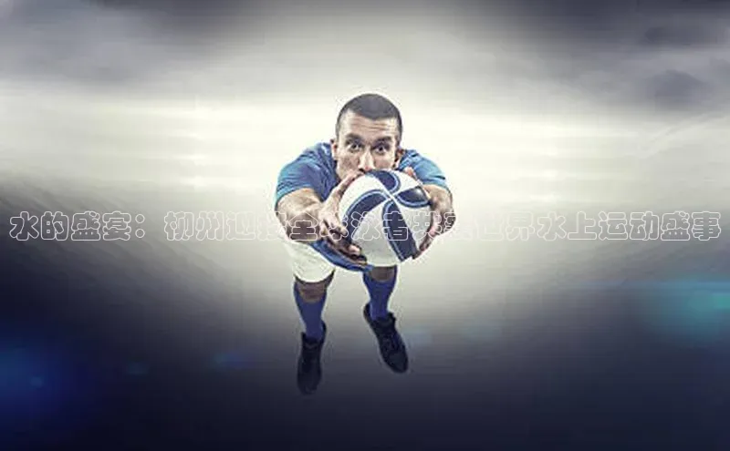 水的盛宴：柳州迎接全球泳者共襄世界水上运动盛事