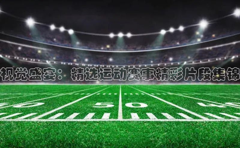 视觉盛宴：精选运动赛事精彩片段集锦