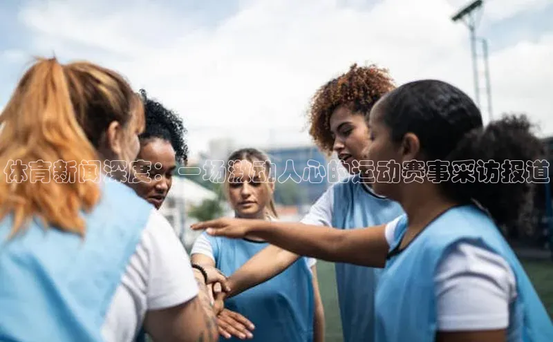 体育新闻深度：一场激动人心的运动赛事采访报道